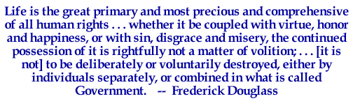 Life is the great primary and most precious and comprehensive of all human rights . . . whether it be coupled with virtue honor, and happiness, or with sin, disgrace and misery, the continued possession of it is rightfully not a matter of volition; . . . [it is not] to be deliberately or voluntarily destroyed, either by individuals separately, or combined in what is called Government.-- Frederick Douglass